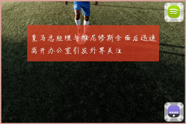 皇马总经理与维尼修斯会面后迅速离开办公室引发外界关注