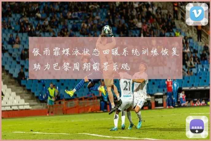 张雨霏蝶泳状态回暖系统训练恢复助力巴黎周期前景乐观