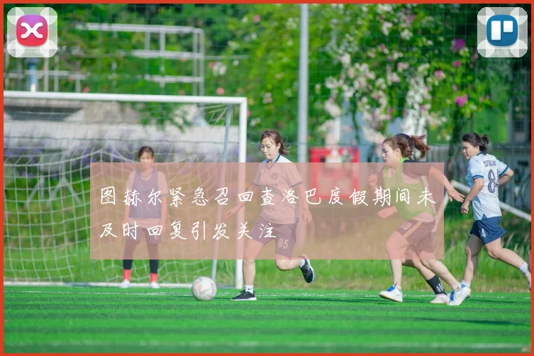 图赫尔紧急召回查洛巴度假期间未及时回复引发关注