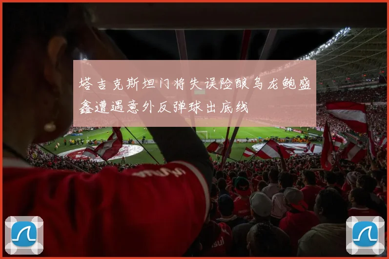 塔吉克斯坦门将失误险酿乌龙鲍盛鑫遭遇意外反弹球出底线