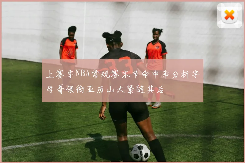 上赛季NBA常规赛末节命中率分析字母哥领衔亚历山大紧随其后