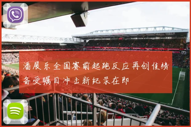 潘展乐全国赛前起跑反应再创佳绩备受瞩目冲击新纪录在即