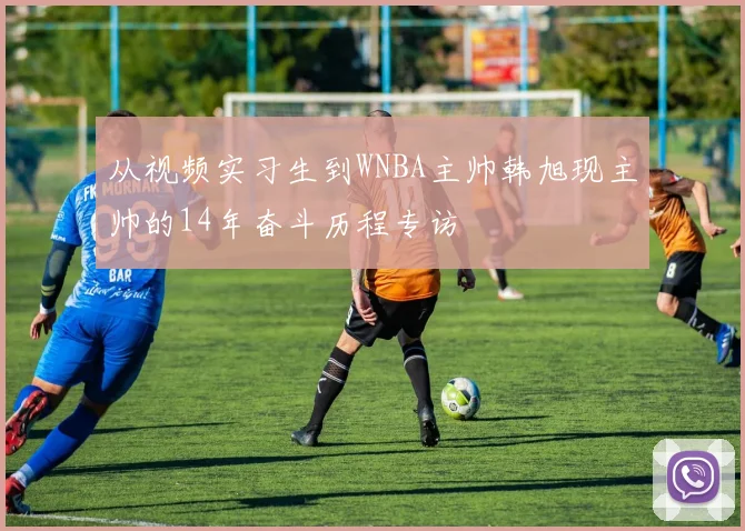 从视频实习生到WNBA主帅韩旭现主帅的14年奋斗历程专访