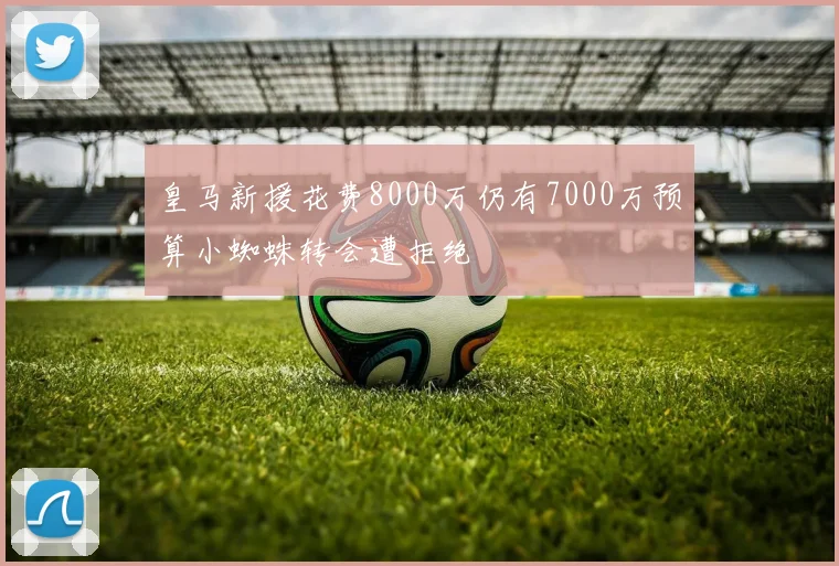 皇马新援花费8000万仍有7000万预算小蜘蛛转会遭拒绝