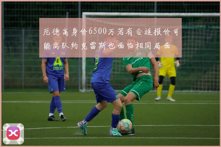 厄德高身价6500万若有合适报价可能离队约克雷斯也面临相同局面