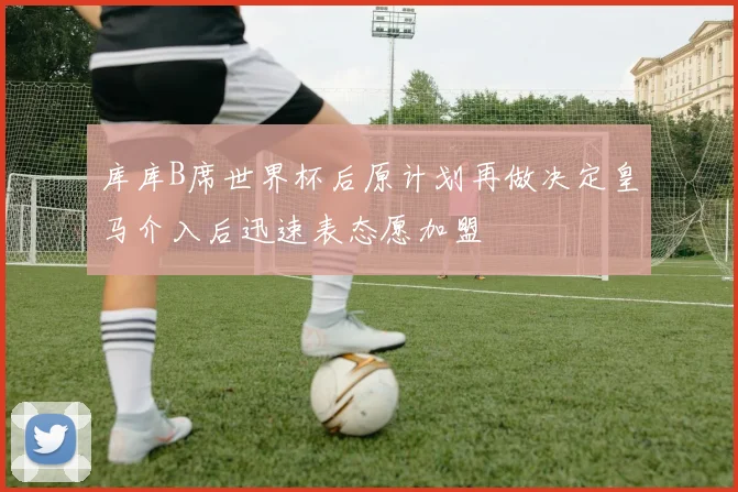 库库B席世界杯后原计划再做决定皇马介入后迅速表态愿加盟