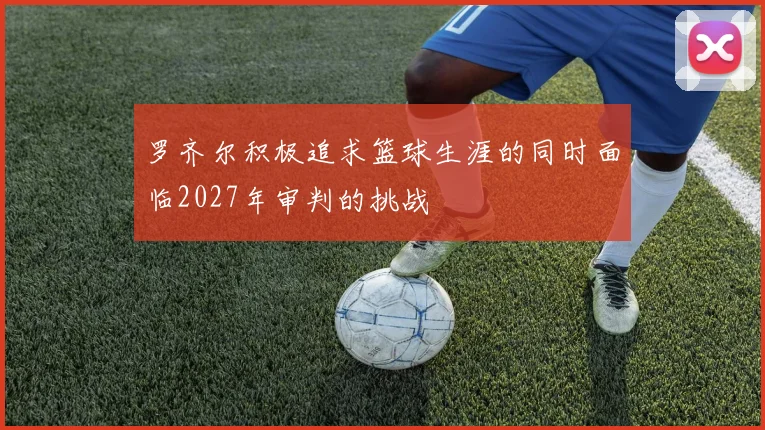 罗齐尔积极追求篮球生涯的同时面临2027年审判的挑战