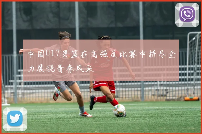 中国U17男篮在高强度比赛中拼尽全力展现青春风采