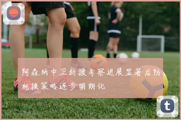 阿森纳中卫新援考察进展显著后防轮换策略逐步明朗化