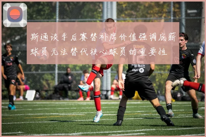 斯通谈季后赛替补席价值强调底薪球员无法替代核心球员的重要性