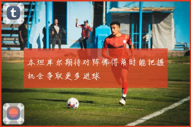 本坦库尔期待对阵佛得角时能把握机会争取更多进球