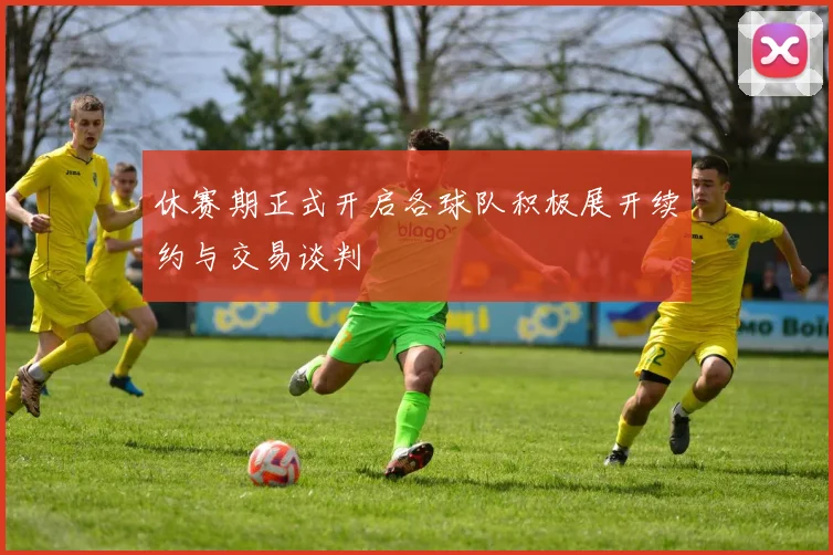 休赛期正式开启各球队积极展开续约与交易谈判