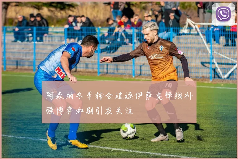 阿森纳冬季转会追逐伊萨克锋线补强博弈加剧引发关注