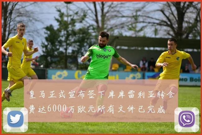 皇马正式宣布签下库库雷利亚转会费达6000万欧元所有文件已完成