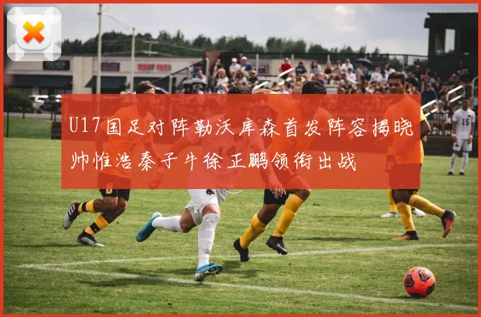 U17国足对阵勒沃库森首发阵容揭晓帅惟浩秦子牛徐正鹏领衔出战