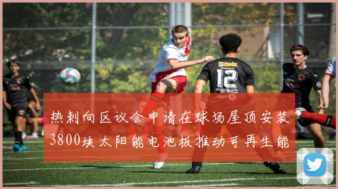 热刺向区议会申请在球场屋顶安装3800块太阳能电池板推动可再生能源发展