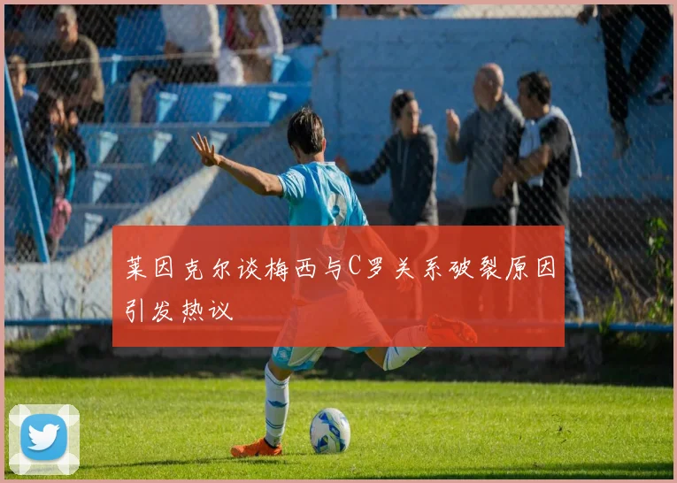 莱因克尔谈梅西与C罗关系破裂原因引发热议