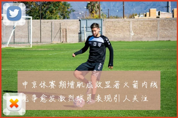 申京休赛期增肌成效显著火箭内线竞争愈发激烈球员表现引人关注
