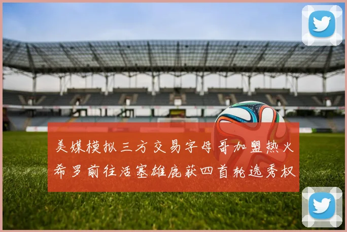 美媒模拟三方交易字母哥加盟热火希罗前往活塞雄鹿获四首轮选秀权与两次互换权