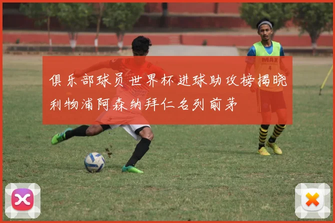 俱乐部球员世界杯进球助攻榜揭晓利物浦阿森纳拜仁名列前茅
