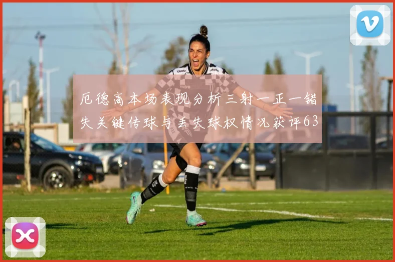 厄德高本场表现分析三射一正一错失关键传球与丢失球权情况获评63分
