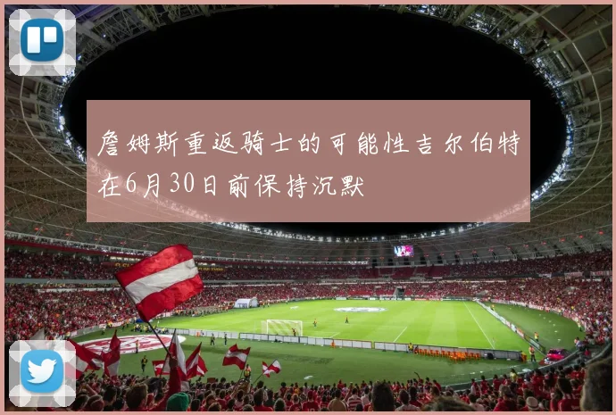 詹姆斯重返骑士的可能性吉尔伯特在6月30日前保持沉默