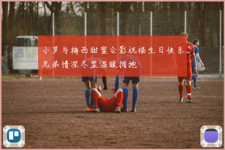 小罗与梅西甜蜜合影祝福生日快乐兄弟情深尽显温暖拥抱