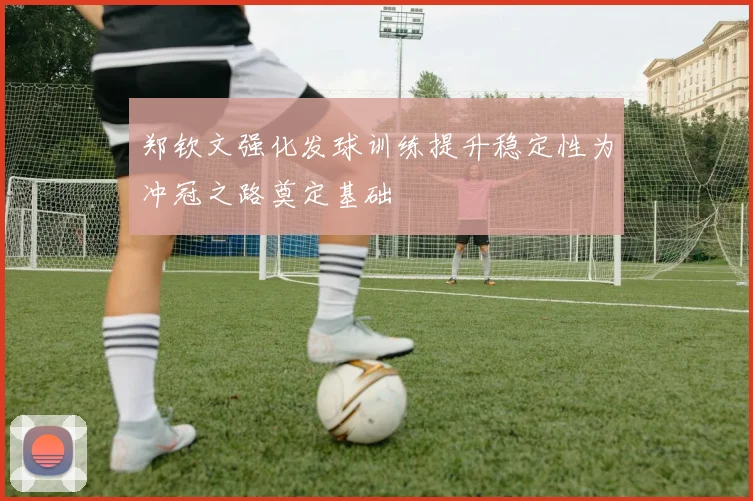 郑钦文强化发球训练提升稳定性为冲冠之路奠定基础