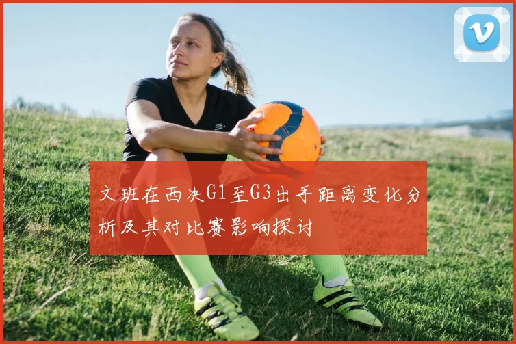 文班在西决G1至G3出手距离变化分析及其对比赛影响探讨