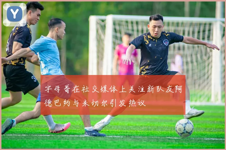 字母哥在社交媒体上关注新队友阿德巴约与米切尔引发热议