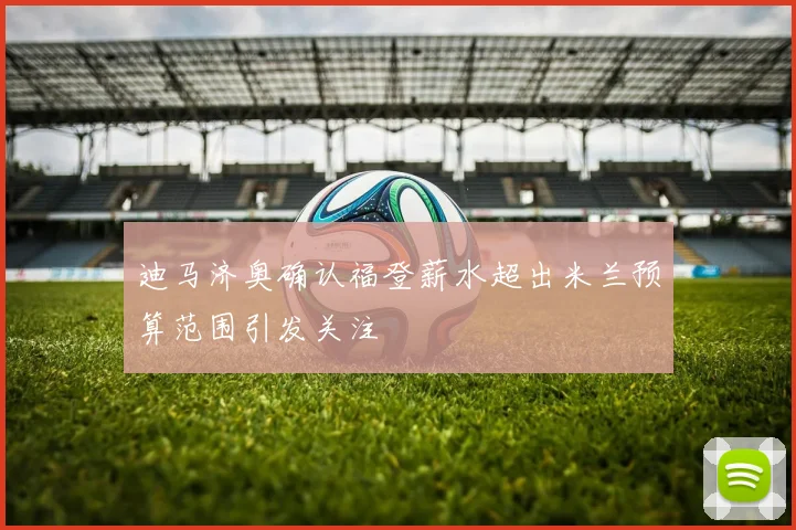 迪马济奥确认福登薪水超出米兰预算范围引发关注