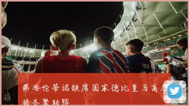 弗洛伦蒂诺缺席国家德比皇马高层将齐聚助阵