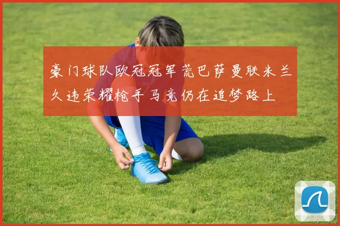 豪门球队欧冠冠军荒巴萨曼联米兰久违荣耀枪手马竞仍在追梦路上