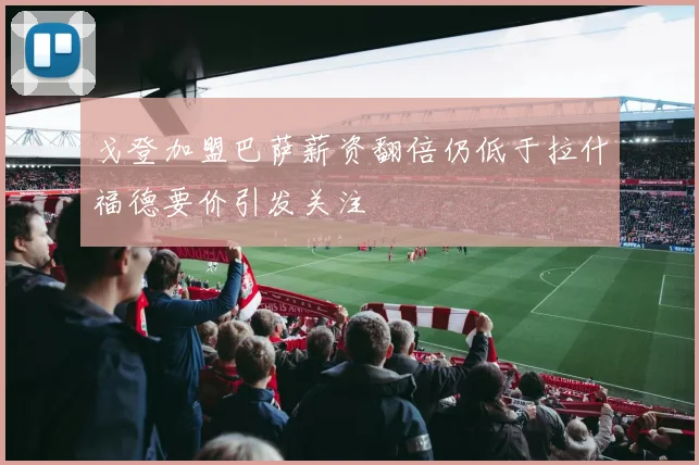 戈登加盟巴萨薪资翻倍仍低于拉什福德要价引发关注