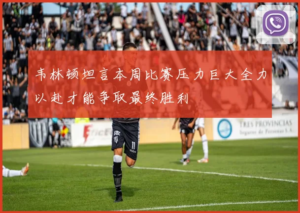 韦林顿坦言本周比赛压力巨大全力以赴才能争取最终胜利
