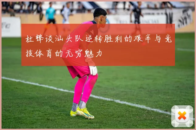 杜锋谈汕头队逆转胜利的艰辛与竞技体育的无穷魅力